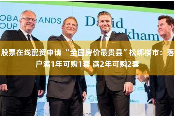 股票在线配资申请 “全国房价最贵县”松绑楼市：落户满1年可购1套 满2年可购2套