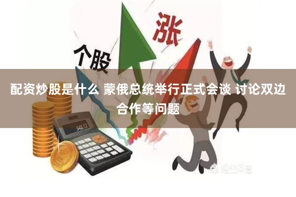 配资炒股是什么 蒙俄总统举行正式会谈 讨论双边合作等问题