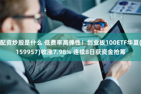 配资炒股是什么 低费率高弹性！创业板100ETF华夏(159957)收涨7.98% 连续8日获资金抢筹