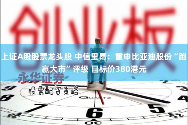 上证A股股票龙头股 中信里昂：重申比亚迪股份“跑赢大市”评级 目标价380港元