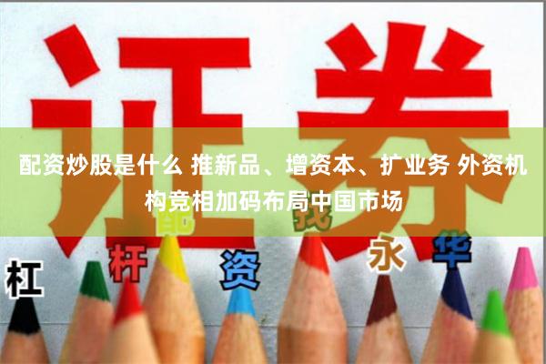 配资炒股是什么 推新品、增资本、扩业务 外资机构竞相加码布局中国市场