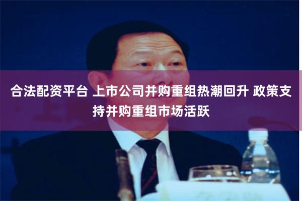 合法配资平台 上市公司并购重组热潮回升 政策支持并购重组市场活跃