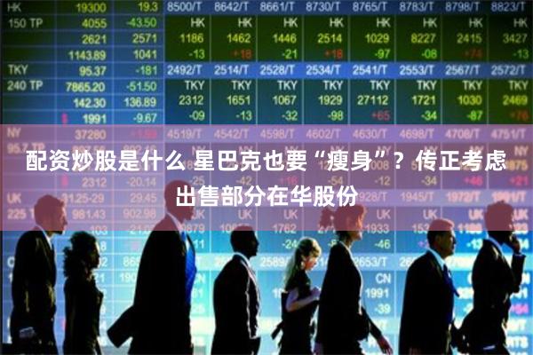 配资炒股是什么 星巴克也要“瘦身”？传正考虑出售部分在华股份