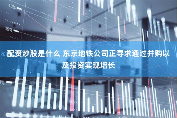 配资炒股是什么 东京地铁公司正寻求通过并购以及投资实现增长