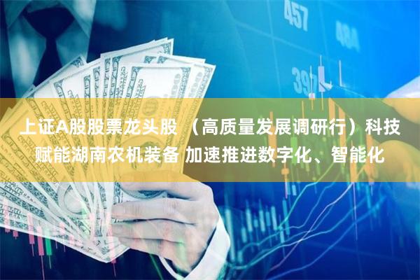 上证A股股票龙头股 （高质量发展调研行）科技赋能湖南农机装备 加速推进数字化、智能化