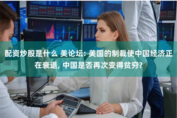 配资炒股是什么 美论坛: 美国的制裁使中国经济正在衰退, 中国是否再次变得贫穷?