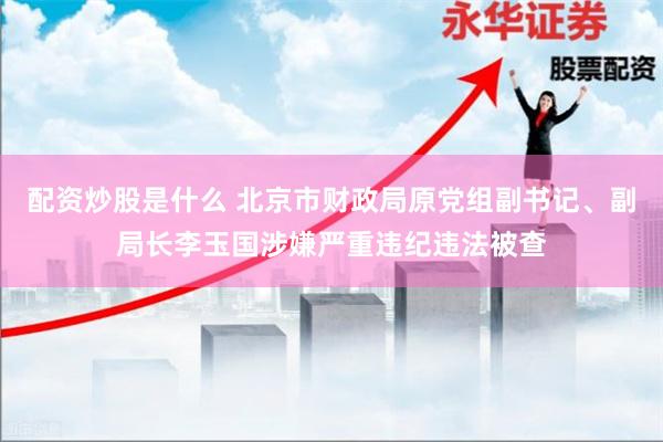 配资炒股是什么 北京市财政局原党组副书记、副局长李玉国涉嫌严重违纪违法被查