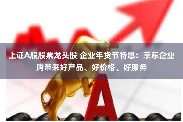 上证A股股票龙头股 企业年货节特惠：京东企业购带来好产品、好价格、好服务