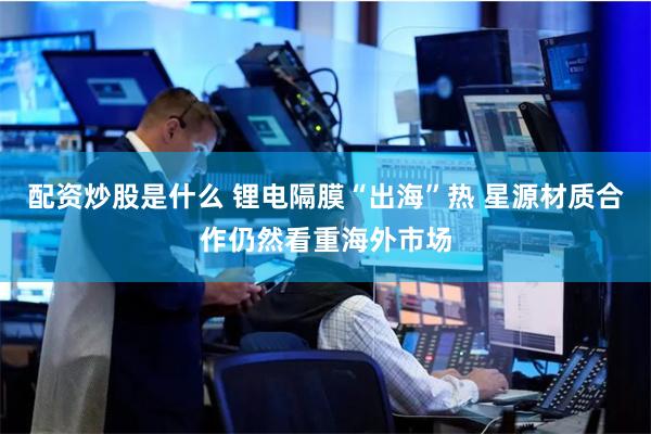 配资炒股是什么 锂电隔膜“出海”热 星源材质合作仍然看重