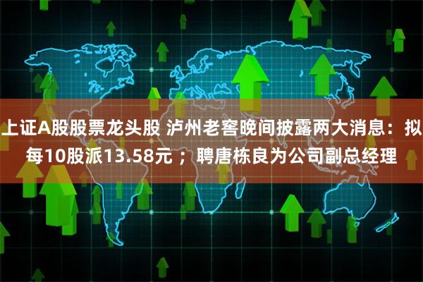 上证A股股票龙头股 泸州老窖晚间披露两大消息：拟每10股派13.58元 ；聘唐栋良为公司副总经理