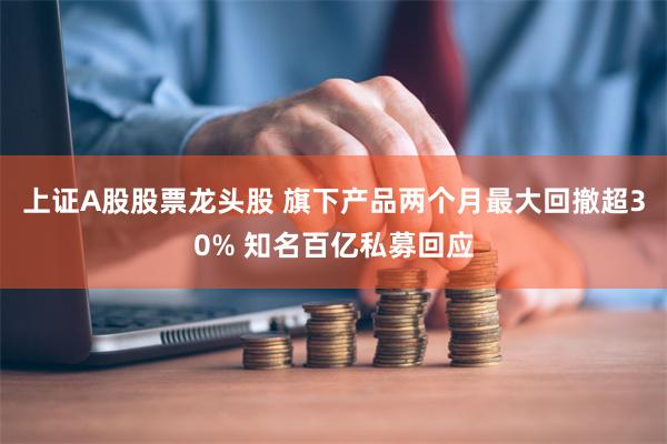 上证A股股票龙头股 旗下产品两个月最大回撤超30% 知名百亿私募回应
