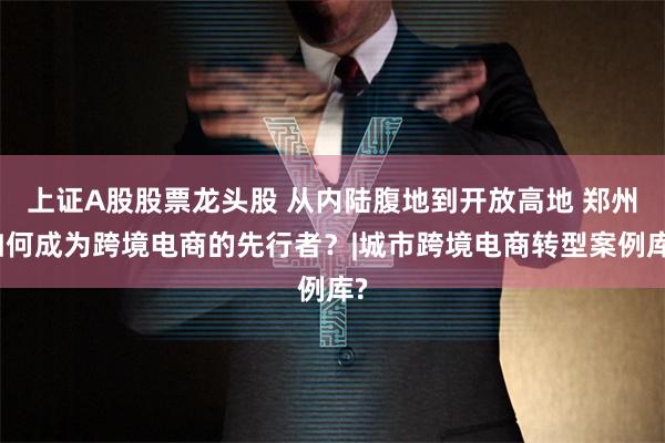 上证A股股票龙头股 从内陆腹地到开放高地 郑州如何成为跨境电商的先行者？|城市跨境电商转型案例库?