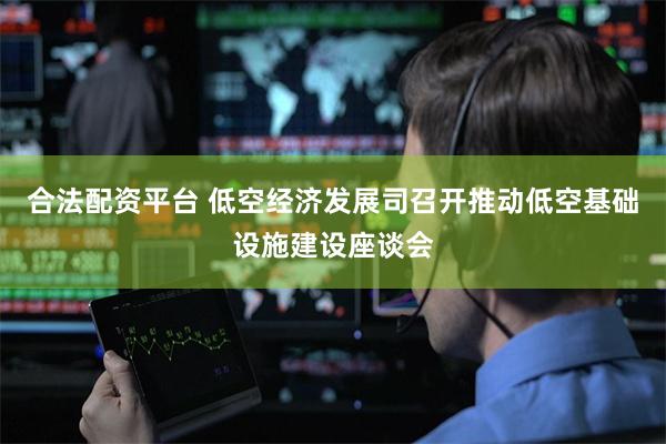 合法配资平台 低空经济发展司召开推动低空基础设施建设座谈