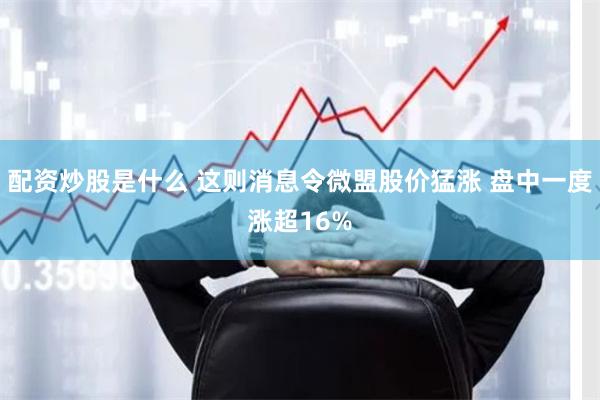 配资炒股是什么 这则消息令微盟股价猛涨 盘中一度涨超16%