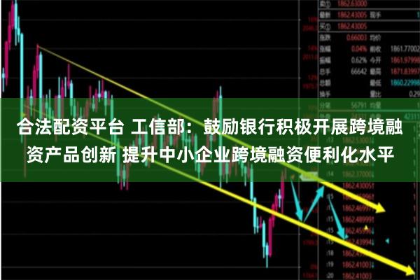合法配资平台 工信部：鼓励银行积极开展跨境融资产品创新 提升中小企业跨境融资便利化水平